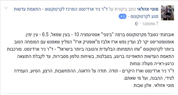 מוטי אזולאי: אובחנתי כסובל מקרטוקונוס ברמה "בינוני" אסטיגמציה 10 בעין שמאל , 6.5 בעין ימין. אופטומטריסט יקר לב ועדין נפש ארז אלבז מ 'אופטיק ארז' המליץ שאפגש עם המומחה הטוב ביותר לקרטוקונוס ש'זו התמחותו הבלעדית והטובה ביותר בישראל' - דר' ניר ארדינסט. מורכבות התאמת העדשות התאפיינה ברוגע, בסבלנות, בשיחות טלפון מסבירות עד לקבלת התוצאה כרגע- ראייה מעולה ונחות. דר' ניר ארדינסט וארז היקרים – תודה. תודה על הדאגה, ההתחשבות, הרצון, הסיוע, העמידה לצידי, ההבנה ועל מי שאתם. מוטי אזולאי, אלון שבות.